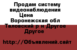 Продам систему видеонаблюдения › Цена ­ 65 000 - Воронежская обл., Таловский р-н Другое » Другое   